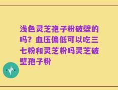 浅色灵芝孢子粉破壁的吗？血压偏低可以吃三七粉和灵芝粉吗灵芝破壁孢子粉