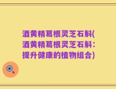 酒黄精葛根灵芝石斛(酒黄精葛根灵芝石斛：提升健康的植物组合)