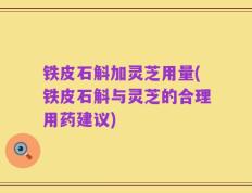 铁皮石斛加灵芝用量(铁皮石斛与灵芝的合理用药建议)