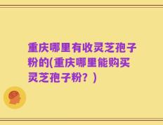 重庆哪里有收灵芝孢子粉的(重庆哪里能购买灵芝孢子粉？)