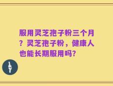服用灵芝孢子粉三个月？灵芝孢子粉，健康人也能长期服用吗？