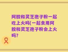 阿胶和灵芝孢子粉一起吃上火吗(一起食用阿胶和灵芝孢子粉会上火吗？
