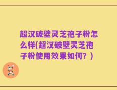 超汉破壁灵芝孢子粉怎么样(超汉破壁灵芝孢子粉使用效果如何？)