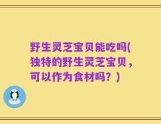 野生灵芝宝贝能吃吗(独特的野生灵芝宝贝，可以作为食材吗？)