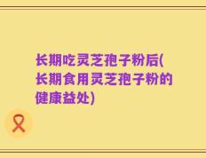 长期吃灵芝孢子粉后(长期食用灵芝孢子粉的健康益处)