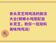 骨头灵芝炖鸡汤的做法大全(鲜嫩小鸡搭配滋补灵芝，教你一招双料美味炖鸡汤)