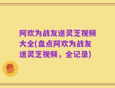 阿欢为战友送灵芝视频大全(盘点阿欢为战友送灵芝视频，全记录)
