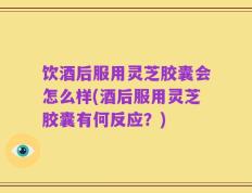 饮酒后服用灵芝胶囊会怎么样(酒后服用灵芝胶囊有何反应？)