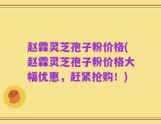 赵霖灵芝孢子粉价格(赵霖灵芝孢子粉价格大幅优惠，赶紧抢购！)