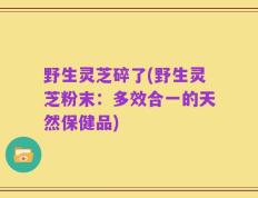 野生灵芝碎了(野生灵芝粉末：多效合一的天然保健品)