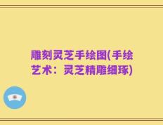 雕刻灵芝手绘图(手绘艺术：灵芝精雕细琢)