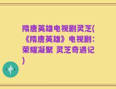 隋唐英雄电视剧灵芝(《隋唐英雄》电视剧：荣耀凝聚 灵芝奇遇记)