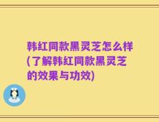 韩红同款黑灵芝怎么样(了解韩红同款黑灵芝的效果与功效)