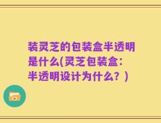 装灵芝的包装盒半透明是什么(灵芝包装盒：半透明设计为什么？)