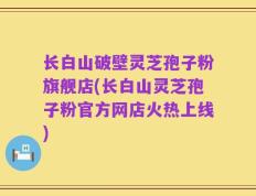 长白山破壁灵芝孢子粉旗舰店(长白山灵芝孢子粉官方网店火热上线)