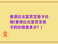 香港位元堂灵芝孢子价格(香港位元堂灵芝孢子的价格是多少？)