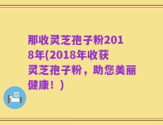 那收灵芝孢子粉2018年(2018年收获灵芝孢子粉，助您美丽健康！)