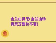 金兰山灵芝(金兰山珍贵灵芝售价不菲)