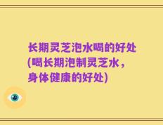 长期灵芝泡水喝的好处(喝长期泡制灵芝水，身体健康的好处)
