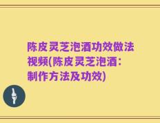 陈皮灵芝泡酒功效做法视频(陈皮灵芝泡酒：制作方法及功效)