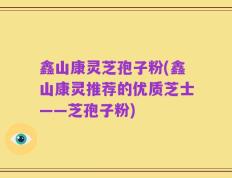 鑫山康灵芝孢子粉(鑫山康灵推荐的优质芝士——芝孢子粉)
