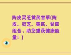 陈皮灵芝黄芪甘草(陈皮、灵芝、黄芪、甘草组合，助您重获健康能量！)