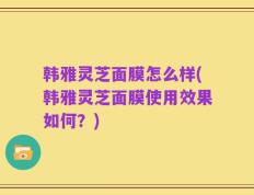 韩雅灵芝面膜怎么样(韩雅灵芝面膜使用效果如何？)