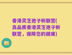 香港灵芝孢子粉联营(高品质香港灵芝孢子粉联营，保障您的健康)
