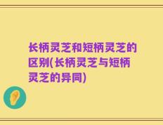 长柄灵芝和短柄灵芝的区别(长柄灵芝与短柄灵芝的异同)