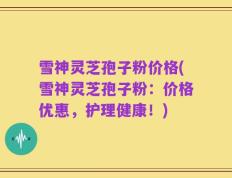 雪神灵芝孢子粉价格(雪神灵芝孢子粉：价格优惠，护理健康！)