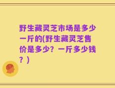 野生藏灵芝市场是多少一斤的(野生藏灵芝售价是多少？一斤多少钱？)