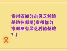 贵州省都匀市灵芝种植基地在哪里(贵州都匀市哪里有灵芝种植基地？)