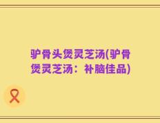 驴骨头煲灵芝汤(驴骨煲灵芝汤：补脑佳品)