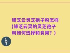 锋芝云灵芝孢子粉怎样(锋芝云灵的灵芝孢子粉如何选择和食用？)