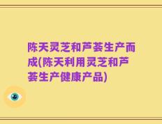 陈天灵芝和芦荟生产而成(陈天利用灵芝和芦荟生产健康产品)