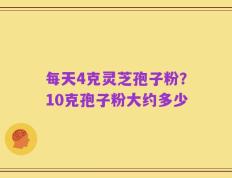 每天4克灵芝孢子粉？10克孢子粉大约多少
