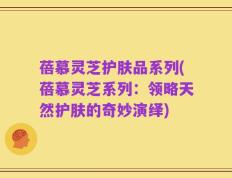 蓓慕灵芝护肤品系列(蓓慕灵芝系列：领略天然护肤的奇妙演绎)