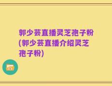 郭少芸直播灵芝孢子粉(郭少芸直播介绍灵芝孢子粉)
