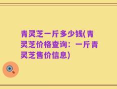 青灵芝一斤多少钱(青灵芝价格查询：一斤青灵芝售价信息)