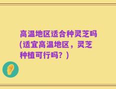 高温地区适合种灵芝吗(适宜高温地区，灵芝种植可行吗？)