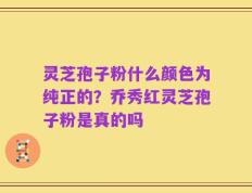 灵芝孢子粉什么颜色为纯正的？乔秀红灵芝孢子粉是真的吗