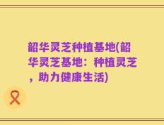 韶华灵芝种植基地(韶华灵芝基地：种植灵芝，助力健康生活)
