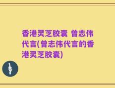 香港灵芝胶囊 曾志伟代言(曾志伟代言的香港灵芝胶囊)