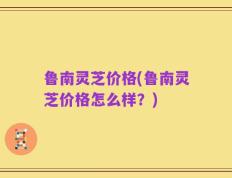 鲁南灵芝价格(鲁南灵芝价格怎么样？)