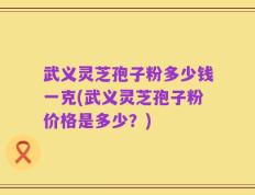 武义灵芝孢子粉多少钱一克(武义灵芝孢子粉价格是多少？)