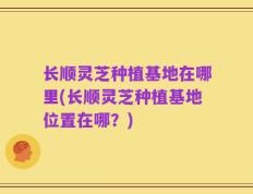 长顺灵芝种植基地在哪里(长顺灵芝种植基地位置在哪？)