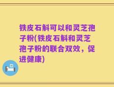 铁皮石斛可以和灵芝孢子粉(铁皮石斛和灵芝孢子粉的联合双效，促进健康)