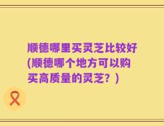顺德哪里买灵芝比较好(顺德哪个地方可以购买高质量的灵芝？)
