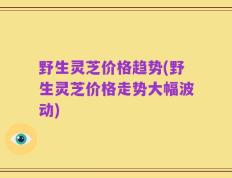 野生灵芝价格趋势(野生灵芝价格走势大幅波动)