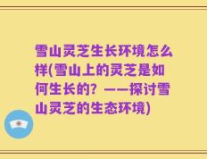 雪山灵芝生长环境怎么样(雪山上的灵芝是如何生长的？——探讨雪山灵芝的生态环境)